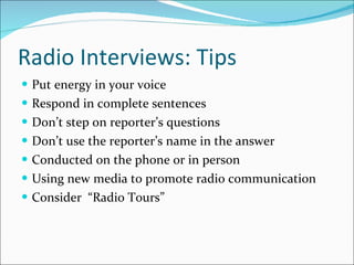 Radio Interviews: Tips Put energy in your voice Respond in complete sentences Don’t step on reporter’s questions Don’t use the reporter’s name in the answer Conducted on the phone or in person Using new media to promote radio communication Consider  “Radio Tours” 