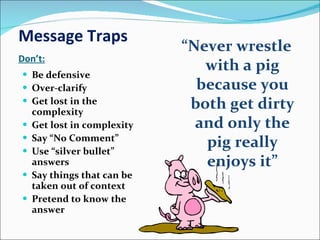 Message Traps Don’t: Be defensive Over-clarify Get lost in the complexity Get lost in complexity Say “No Comment” Use “silver bullet” answers Say things that can be taken out of context Pretend to know the answer “ Never wrestle with a pig because you both get dirty and only the pig really enjoys it” 