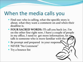 When the media calls you Find out: who is calling, what the specific story is about, what they want a comment on and when their deadline is. FOUR SACRED WORDS:  I’ll call you back (or, I’m on the other line right now, I have a couple of people in my office, I need to  get more information, let me talk to someone who is more familiar with the issue.) Be prompt and prepared  in your response. NEVER “No Comment” Try a bounce list 