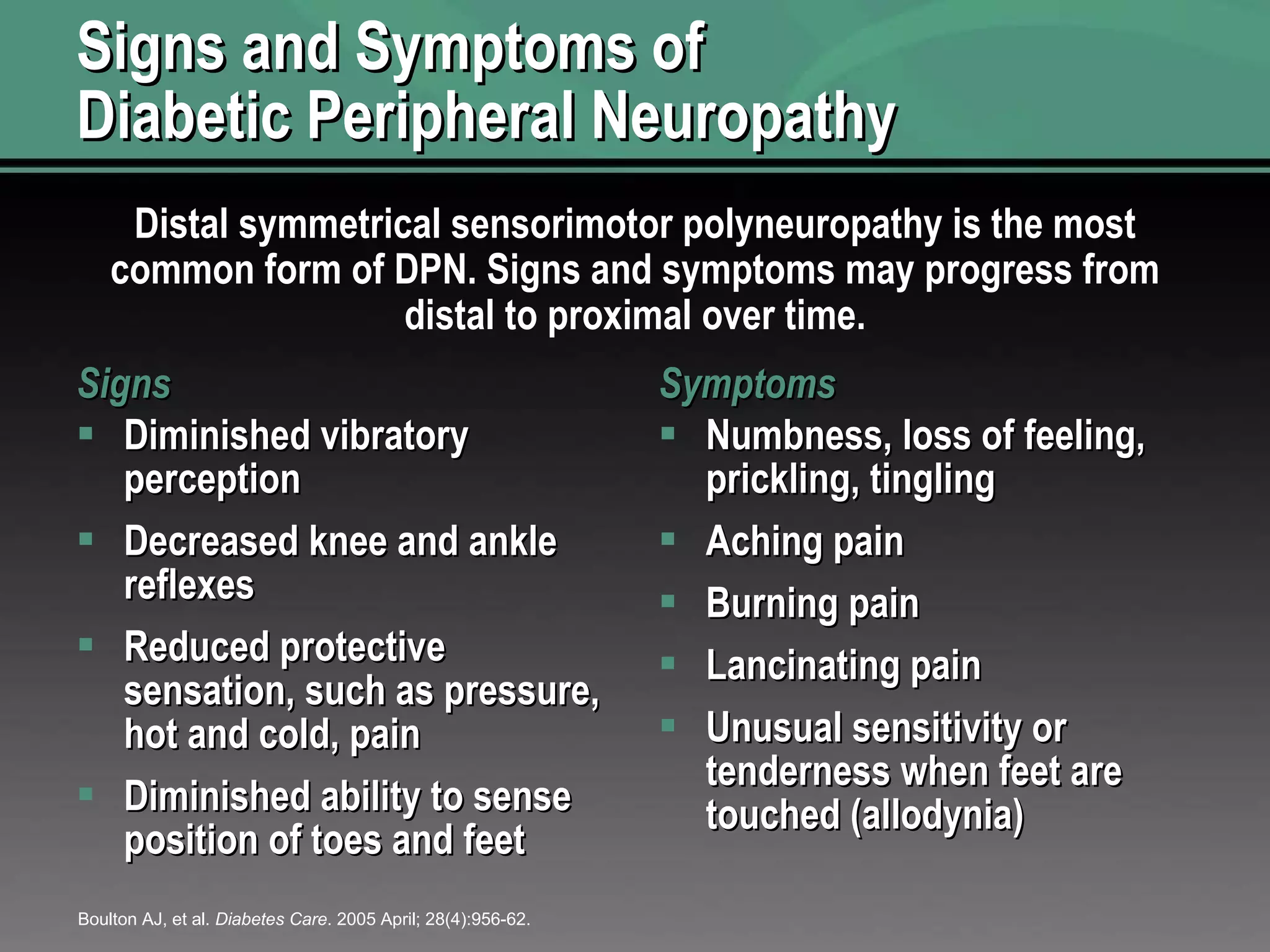 Signs and Symptoms of Diabetic Peripheral Neuropathy Signs Diminished vibratory perception Decreased knee and ankle reflexes Reduced protective sensation, such as pressure, hot and cold, pain Diminished ability to sense position of toes and feet Symptoms Numbness, loss of feeling, prickling, tingling Aching pain Burning pain Lancinating pain Unusual sensitivity or tenderness when feet are touched (allodynia) Boulton AJ, et al.  Diabetes Care . 2005 April; 28(4):956-62. Distal symmetrical sensorimotor polyneuropathy is the most common form of DPN. Signs and symptoms may progress from distal to proximal over time. 