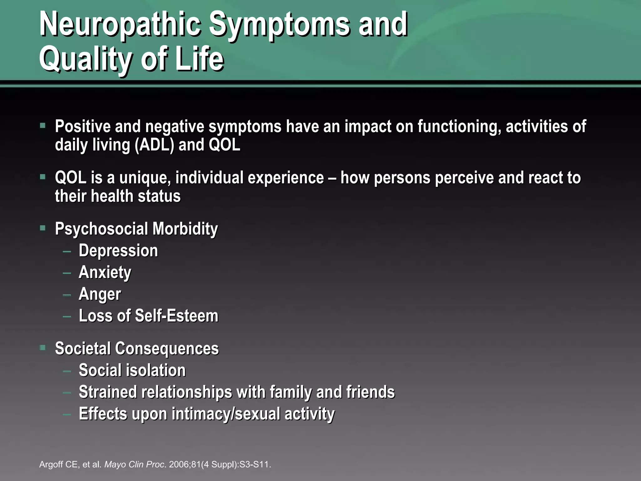 Neuropathic Symptoms and  Quality of Life Positive and negative symptoms have an impact on functioning, activities of daily living (ADL) and QOL QOL is a unique, individual experience – how persons perceive and react to their health status Psychosocial Morbidity Depression Anxiety Anger Loss of Self-Esteem Societal Consequences Social isolation  Strained relationships with family and friends Effects upon intimacy/sexual activity Argoff CE, et al.  Mayo Clin Proc . 2006;81(4 Suppl):S3-S11. 