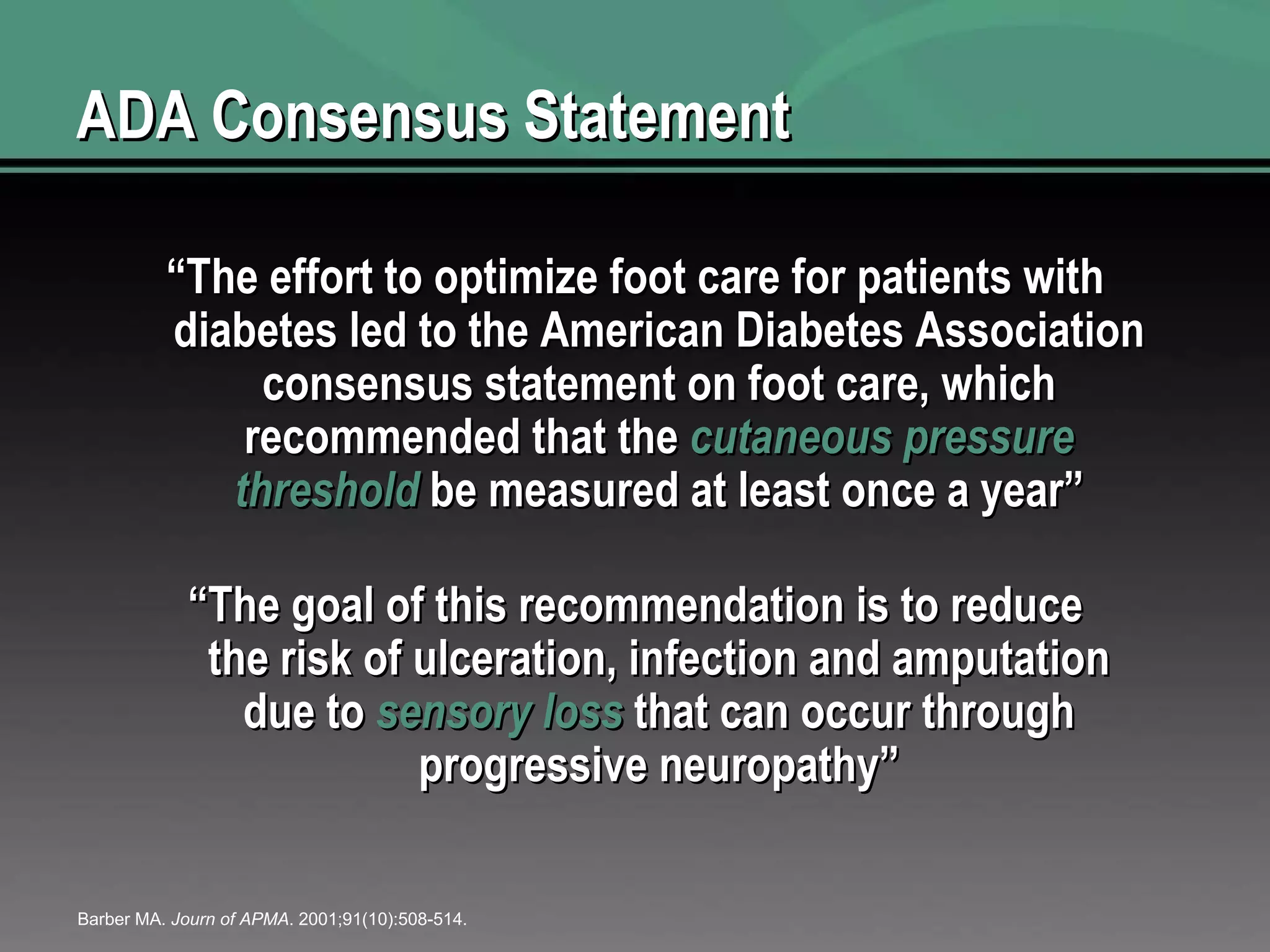 ADA Consensus Statement “ The effort to optimize foot care for patients with diabetes led to the American Diabetes Association consensus statement on foot care, which recommended that the  cutaneous pressure threshold  be measured at least once a year” “ The goal of this recommendation is to reduce the risk of ulceration, infection and amputation due to  sensory loss  that can occur through progressive neuropathy” Barber MA.  Journ of APMA . 2001;91(10):508-514. 