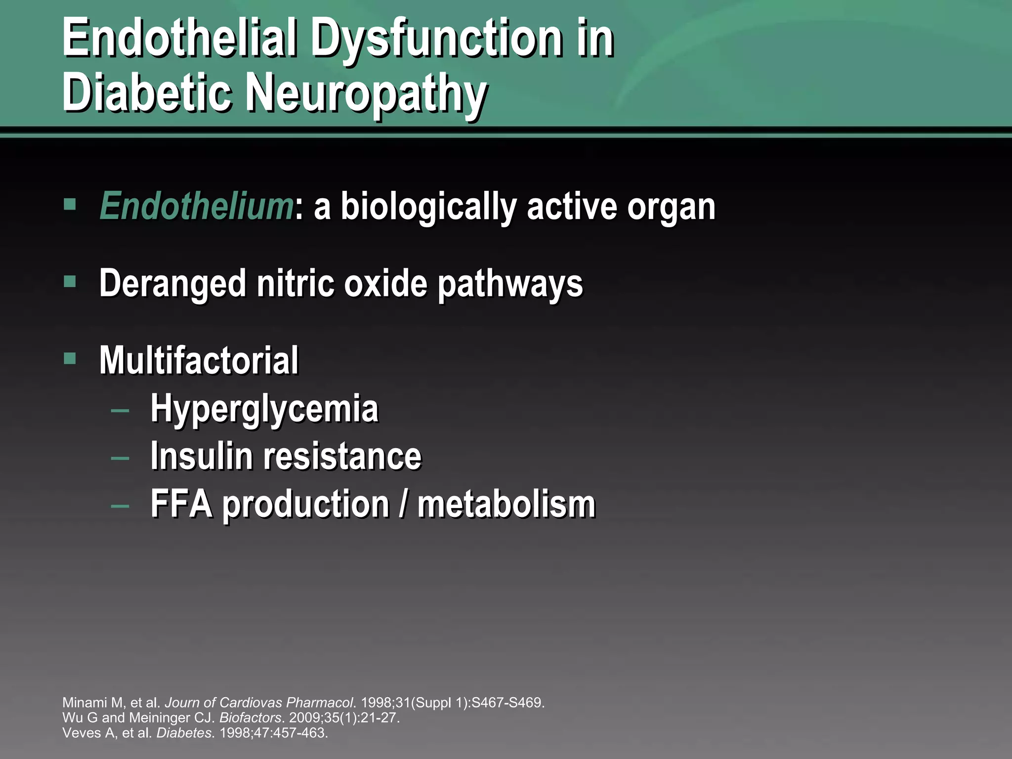 Endothelial Dysfunction in Diabetic Neuropathy Endothelium : a biologically active organ Deranged nitric oxide pathways Multifactorial Hyperglycemia Insulin resistance FFA production / metabolism Minami M, et al.  Journ of Cardiovas Pharmacol . 1998;31(Suppl 1):S467-S469. Wu G and Meininger CJ.  Biofactors . 2009;35(1):21-27. Veves A, et al.  Diabetes . 1998;47:457-463.  
