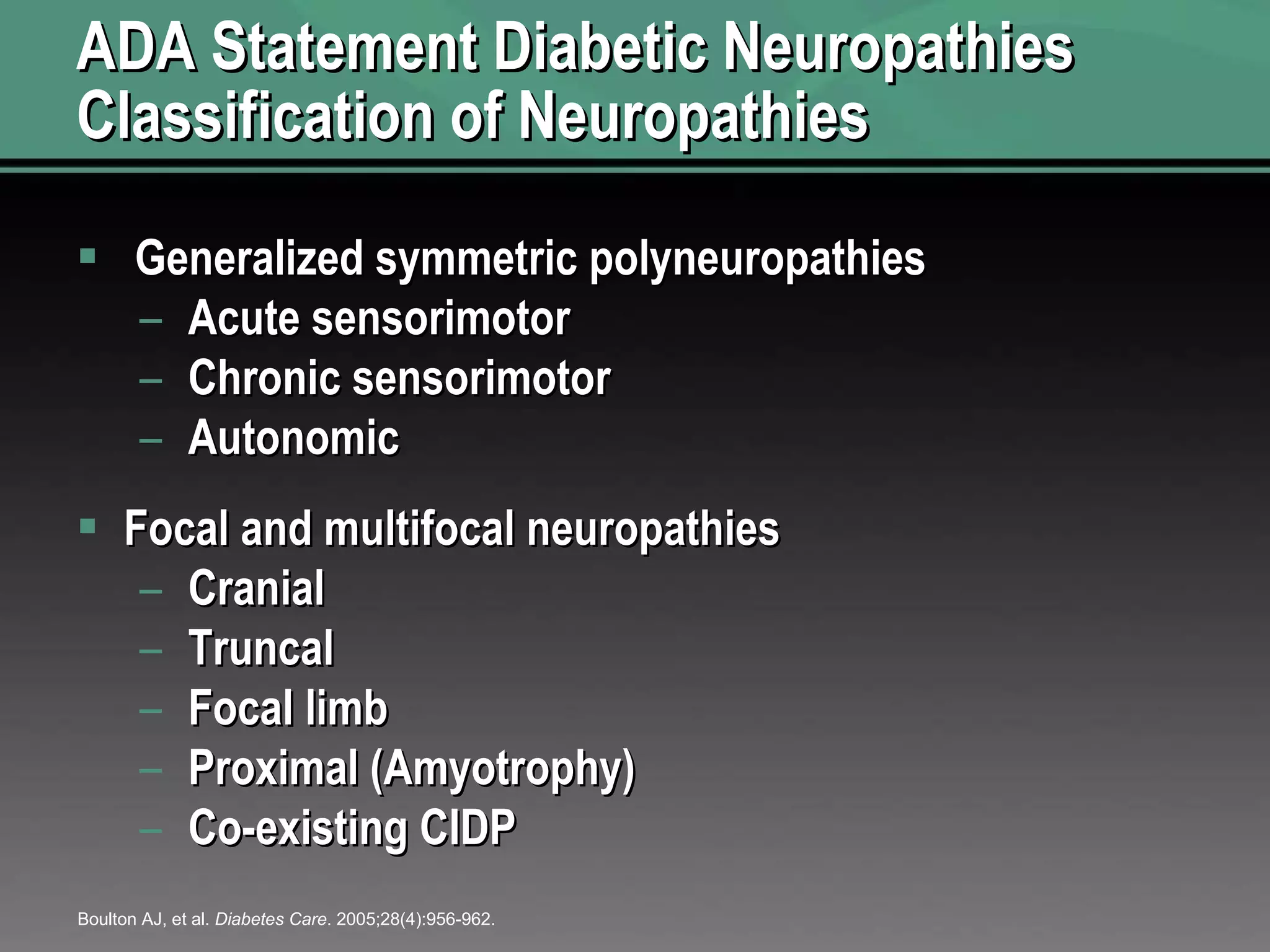 ADA Statement Diabetic Neuropathies Classification of Neuropathies Generalized symmetric polyneuropathies Acute sensorimotor Chronic sensorimotor Autonomic Focal and multifocal neuropathies Cranial Truncal Focal limb Proximal (Amyotrophy) Co-existing CIDP Boulton AJ, et al.  Diabetes Care . 2005;28(4):956-962. 