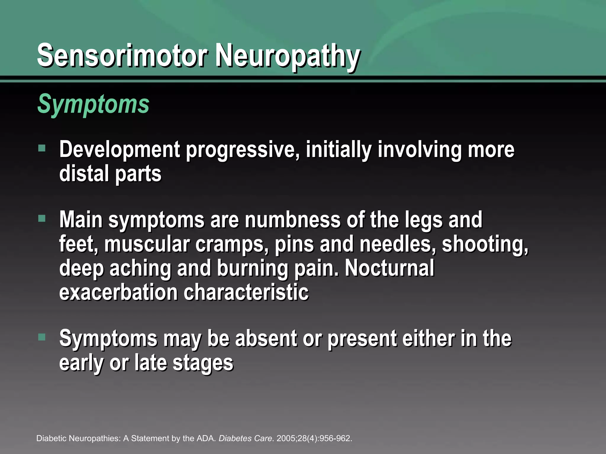 Sensorimotor Neuropathy Development progressive, initially involving more distal parts Main symptoms are numbness of the legs and feet, muscular cramps, pins and needles, shooting, deep aching and burning pain. Nocturnal exacerbation characteristic Symptoms may be absent or present either in the early or late stages Symptoms Diabetic Neuropathies: A Statement by the ADA.  Diabetes Care . 2005;28(4):956-962. 