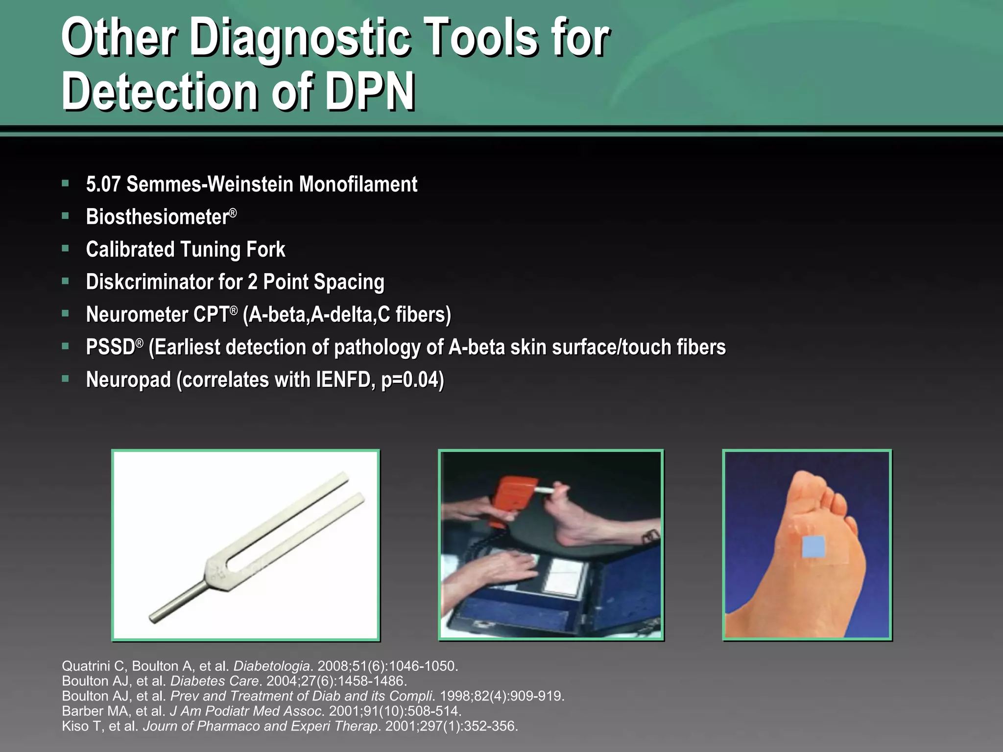 Other Diagnostic Tools for Detection of DPN 5.07 Semmes-Weinstein Monofilament  Biosthesiometer ® Calibrated Tuning Fork Diskcriminator for 2 Point Spacing Neurometer CPT ®  (A-beta,A-delta,C fibers) PSSD ®  (Earliest detection of pathology of A-beta skin surface/touch fibers Neuropad (correlates with IENFD, p=0.04) Quatrini C, Boulton A, et al.  Diabetologia . 2008;51(6):1046-1050. Boulton AJ, et al.  Diabetes Care . 2004;27(6):1458-1486. Boulton AJ, et al.  Prev and Treatment of Diab and its Compli . 1998;82(4):909-919. Barber MA, et al.  J Am Podiatr Med Assoc . 2001;91(10):508-514. Kiso T, et al.  Journ of Pharmaco and Experi Therap . 2001;297(1):352-356. 