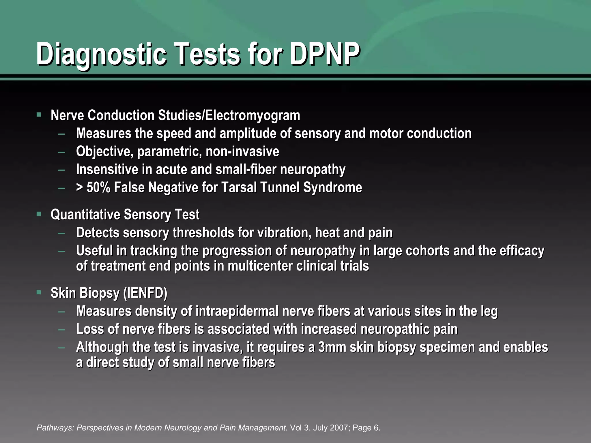 Diagnostic Tests for DPNP Nerve Conduction Studies/Electromyogram Measures the speed and amplitude of sensory and motor conduction Objective, parametric, non-invasive Insensitive in acute and small-fiber neuropathy > 50% False Negative for Tarsal Tunnel Syndrome Quantitative Sensory Test Detects sensory thresholds for vibration, heat and pain Useful in tracking the progression of neuropathy in large cohorts and the efficacy of treatment end points in multicenter clinical trials Skin Biopsy (IENFD) Measures density of intraepidermal nerve fibers at various sites in the leg Loss of nerve fibers is associated with increased neuropathic pain Although the test is invasive, it requires a 3mm skin biopsy specimen and enables a direct study of small nerve fibers Pathways: Perspectives in Modern Neurology and Pain Management . Vol 3. July 2007; Page 6. 