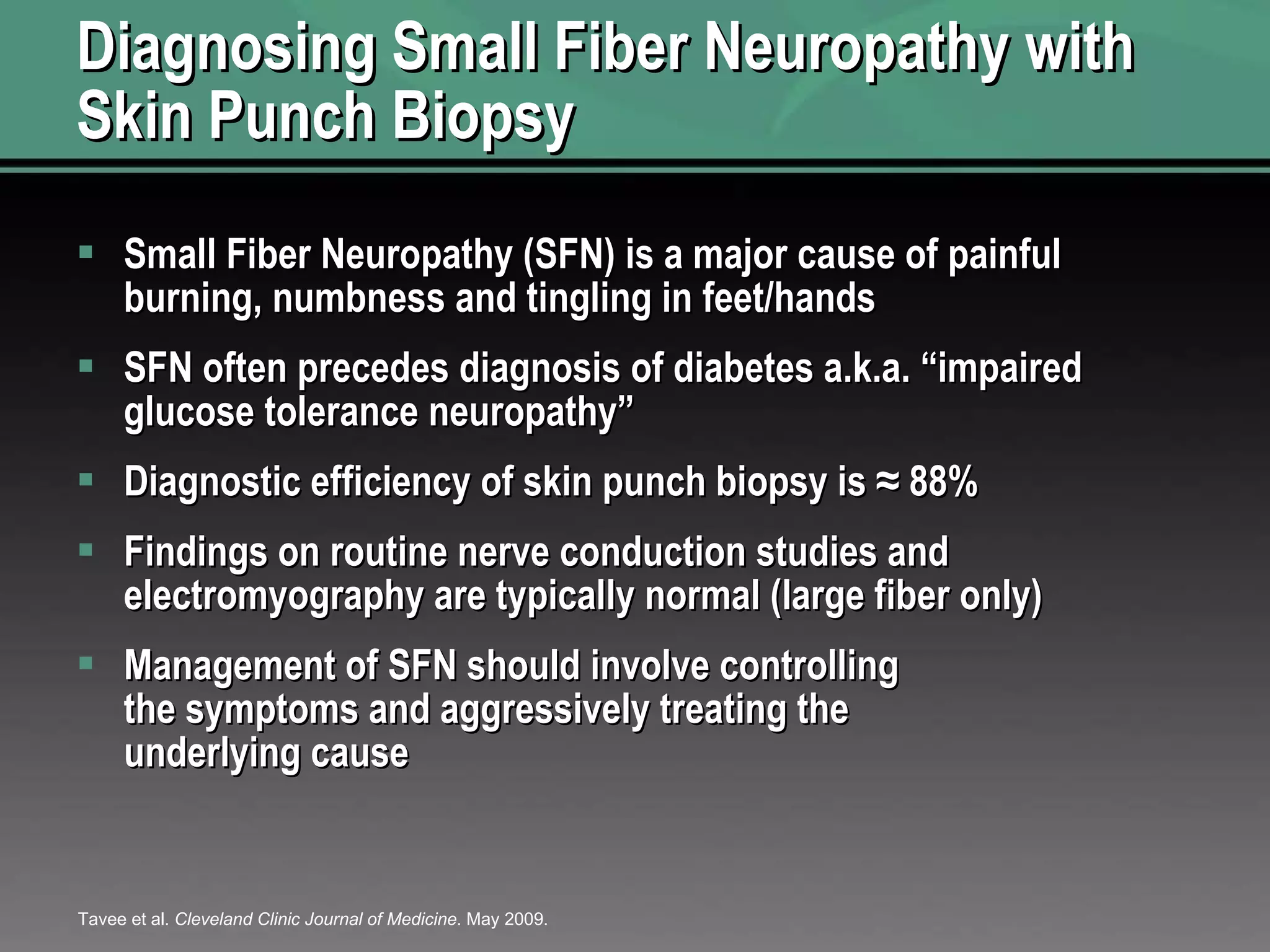 Diagnosing Small Fiber Neuropathy with Skin Punch Biopsy Small Fiber Neuropathy (SFN) is a major cause of painful burning, numbness and tingling in feet/hands SFN often precedes diagnosis of diabetes a.k.a. “impaired glucose tolerance neuropathy” Diagnostic efficiency of skin punch biopsy is ≈ 88%  Findings on routine nerve conduction studies and electromyography are typically normal (large fiber only) Management of SFN should involve controlling the symptoms and aggressively treating the underlying cause Tavee et al.  Cleveland Clinic Journal of Medicine . May 2009. 