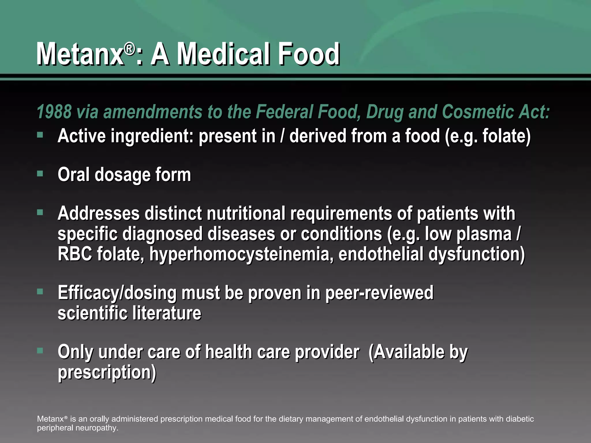 Metanx ® : A Medical Food 1988 via amendments to the Federal Food, Drug and Cosmetic Act: Active ingredient: present in / derived from a food (e.g. folate) Oral dosage form Addresses distinct nutritional requirements of patients with specific diagnosed diseases or conditions (e.g. low plasma / RBC folate, hyperhomocysteinemia, endothelial dysfunction) Efficacy/dosing must be proven in peer-reviewed scientific literature  Only under care of health care provider  (Available by prescription) Metanx ®  is an orally administered prescription medical food for the dietary management of endothelial dysfunction in patients with diabetic peripheral neuropathy. 