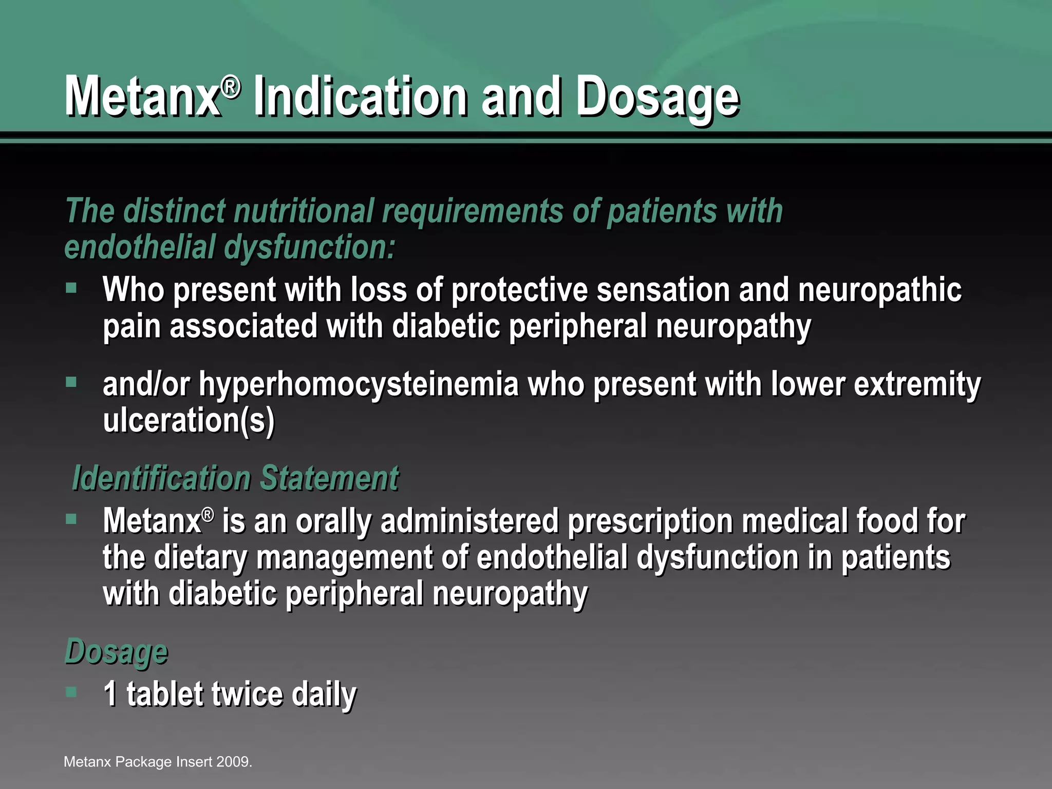 Metanx ®  Indication and Dosage  The distinct nutritional requirements of patients with endothelial dysfunction: Who present with loss of protective sensation and neuropathic pain associated with diabetic peripheral neuropathy and/or hyperhomocysteinemia who present with lower extremity ulceration(s)   Identification Statement Metanx ®  is an orally administered prescription medical food for the dietary management of endothelial dysfunction in patients with diabetic peripheral neuropathy Dosage 1 tablet twice daily Metanx Package Insert 2009. 