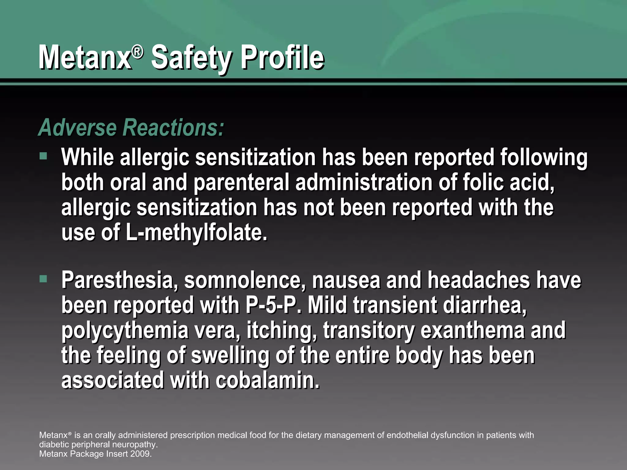 Metanx ®  Safety Profile Adverse Reactions:  While allergic sensitization has been reported following both oral and parenteral administration of folic acid, allergic sensitization has not been reported with the use of L-methylfolate.  Paresthesia, somnolence, nausea and headaches have been reported with P-5-P. Mild transient diarrhea, polycythemia vera, itching, transitory exanthema and the feeling of swelling of the entire body has been associated with cobalamin. Metanx ®  is an orally administered prescription medical food for the dietary management of endothelial dysfunction in patients with diabetic peripheral neuropathy. Metanx Package Insert 2009. 