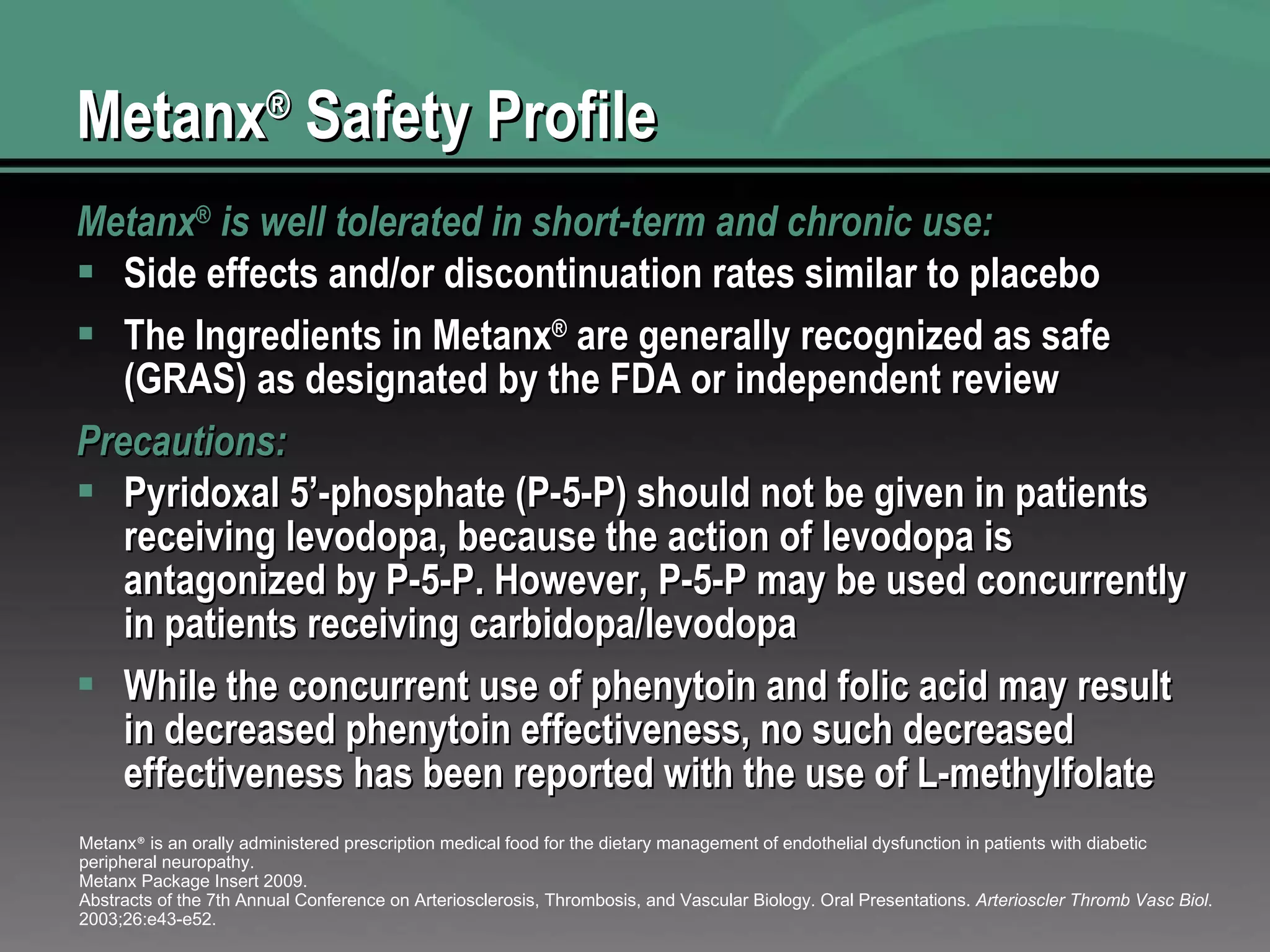 Metanx ®  Safety Profile Metanx ®  is well tolerated in short-term and chronic use: Side effects and/or discontinuation rates similar to placebo The Ingredients in Metanx ®  are generally recognized as safe (GRAS) as designated by the FDA or independent review Precautions: Pyridoxal 5’-phosphate (P-5-P) should not be given in patients receiving levodopa, because the action of levodopa is antagonized by P-5-P. However, P-5-P may be used concurrently in patients receiving carbidopa/levodopa While the concurrent use of phenytoin and folic acid may result in decreased phenytoin effectiveness, no such decreased effectiveness has been reported with the use of L-methylfolate Metanx ®  is an orally administered prescription medical food for the dietary management of endothelial dysfunction in patients with diabetic peripheral neuropathy. Metanx Package Insert 2009. Abstracts of the 7th Annual Conference on Arteriosclerosis, Thrombosis, and Vascular Biology. Oral Presentations.  Arterioscler Thromb Vasc Biol . 2003;26:e43-e52. 