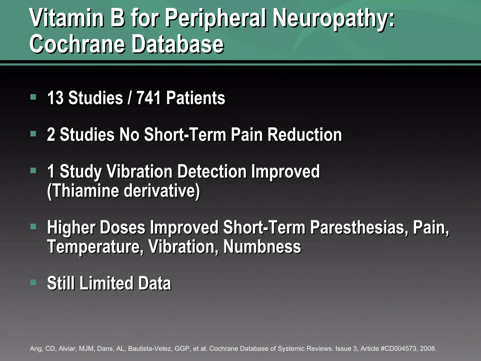 Vitamin B for Peripheral Neuropathy: Cochrane Database 13 Studies / 741 Patients 2 Studies No Short-Term Pain Reduction 1 Study Vibration Detection Improved (Thiamine derivative) Higher Doses Improved Short-Term Paresthesias, Pain, Temperature, Vibration, Numbness Still Limited Data  Ang, CD, Alviar, MJM, Dans, AL, Bautista-Velez, GGP, et al. Cochrane Database of Systemic Reviews. Issue 3, Article #CD004573, 2008. 