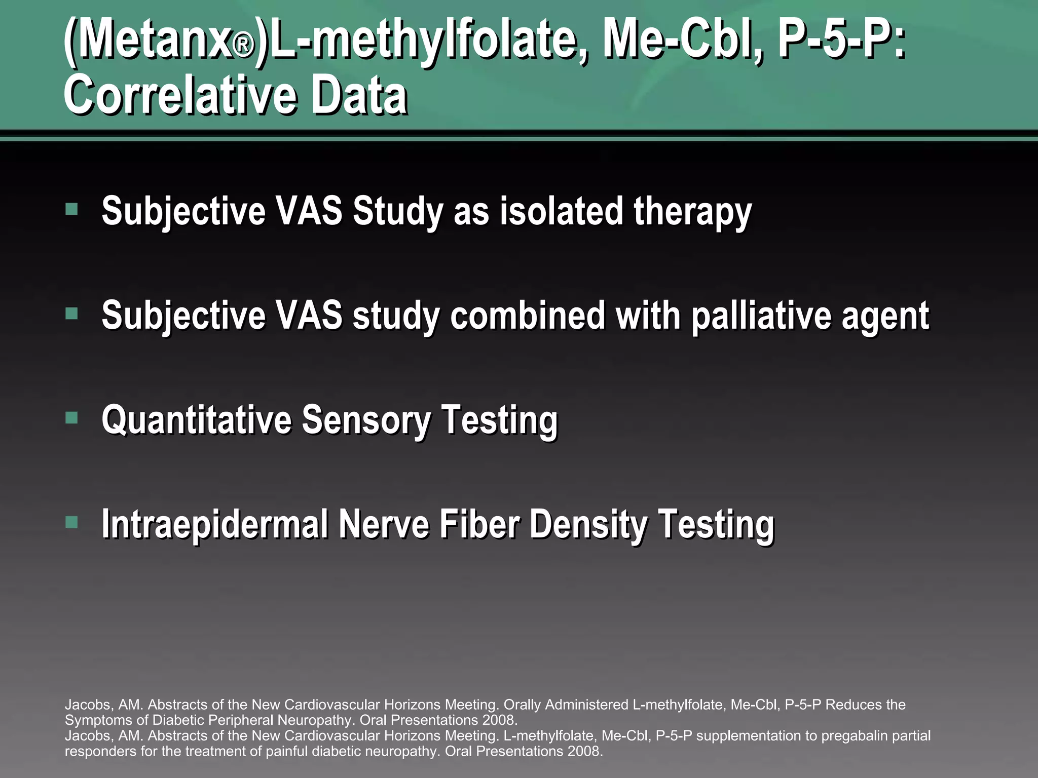 (Metanx ® )L-methylfolate, Me-Cbl, P-5-P: Correlative Data Subjective VAS Study as isolated therapy Subjective VAS study combined with palliative agent Quantitative Sensory Testing  Intraepidermal Nerve Fiber Density Testing  Jacobs, AM. Abstracts of the New Cardiovascular Horizons Meeting. Orally Administered L-methylfolate, Me-Cbl, P-5-P Reduces the Symptoms of Diabetic Peripheral Neuropathy. Oral Presentations 2008. Jacobs, AM. Abstracts of the New Cardiovascular Horizons Meeting. L-methylfolate, Me-Cbl, P-5-P supplementation to pregabalin partial responders for the treatment of painful diabetic neuropathy. Oral Presentations 2008. 