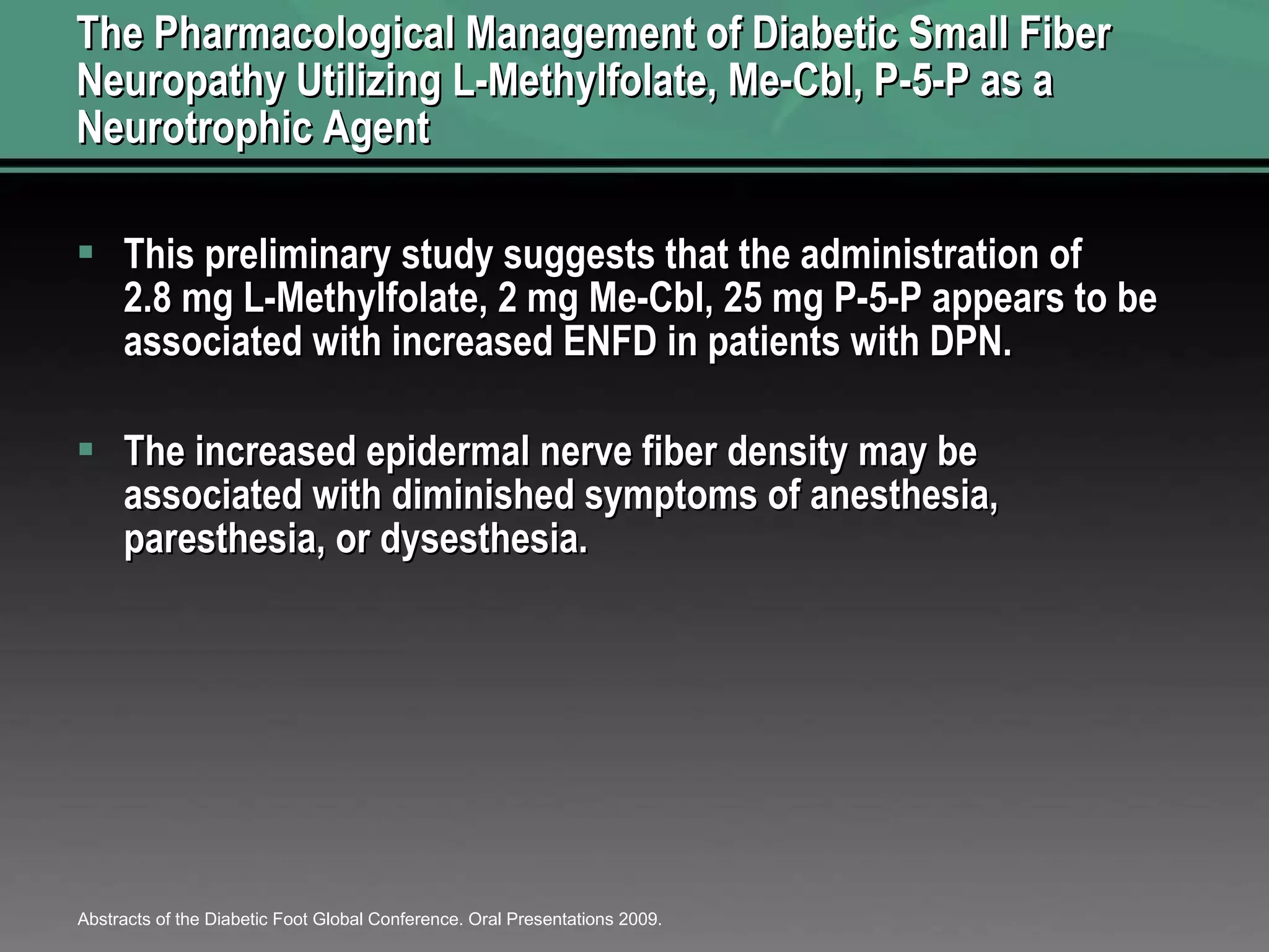 The Pharmacological Management of Diabetic Small Fiber Neuropathy Utilizing L-Methylfolate, Me-Cbl, P-5-P as a Neurotrophic Agent This preliminary study suggests that the administration of 2.8 mg L-Methylfolate, 2 mg Me-Cbl, 25 mg P-5-P appears to be associated with increased ENFD in patients with DPN.  The increased epidermal nerve fiber density may be associated with diminished symptoms of anesthesia, paresthesia, or dysesthesia.  Abstracts of the Diabetic Foot Global Conference. Oral Presentations 2009.  