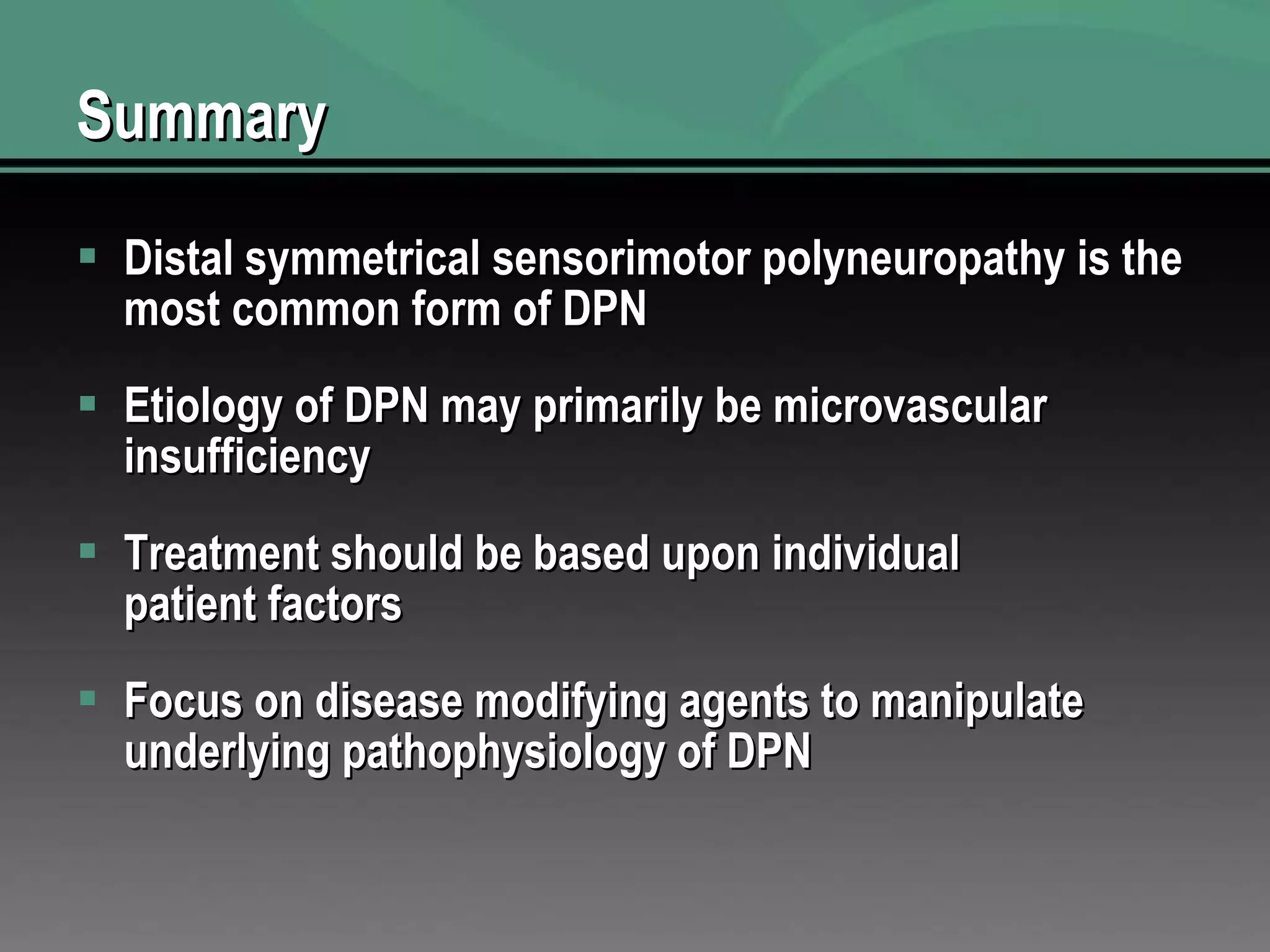 Summary Distal symmetrical sensorimotor polyneuropathy is the most common form of DPN  Etiology of DPN may primarily be microvascular insufficiency  Treatment should be based upon individual patient factors  Focus on disease modifying agents to manipulate underlying pathophysiology of DPN  