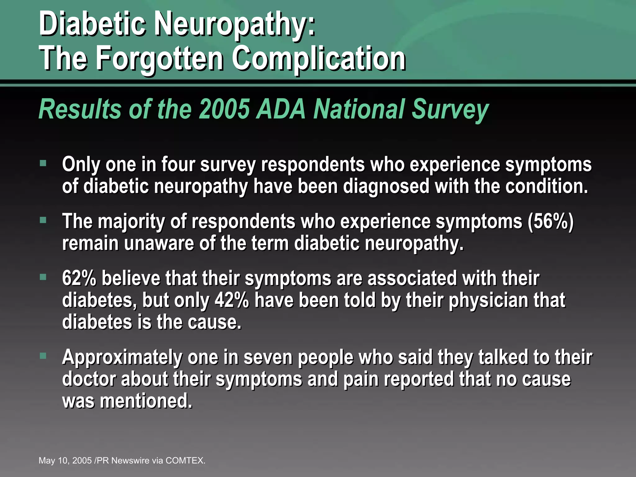 Diabetic Neuropathy:  The Forgotten Complication Only one in four survey respondents who experience symptoms of diabetic neuropathy have been diagnosed with the condition. The majority of respondents who experience symptoms (56%) remain unaware of the term diabetic neuropathy. 62% believe that their symptoms are associated with their diabetes, but only 42% have been told by their physician that diabetes is the cause. Approximately one in seven people who said they talked to their doctor about their symptoms and pain reported that no cause was mentioned. Results of the 2005 ADA National Survey May 10, 2005 /PR Newswire via COMTEX. 