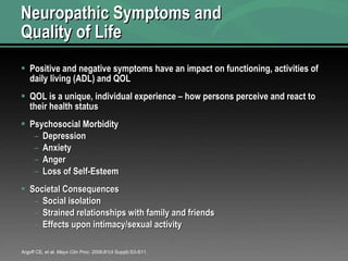 Neuropathic Symptoms and  Quality of Life Positive and negative symptoms have an impact on functioning, activities of daily living (ADL) and QOL QOL is a unique, individual experience – how persons perceive and react to their health status Psychosocial Morbidity Depression Anxiety Anger Loss of Self-Esteem Societal Consequences Social isolation  Strained relationships with family and friends Effects upon intimacy/sexual activity Argoff CE, et al.  Mayo Clin Proc . 2006;81(4 Suppl):S3-S11. 