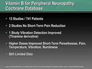 Vitamin B for Peripheral Neuropathy: Cochrane Database 13 Studies / 741 Patients 2 Studies No Short-Term Pain Reduction 1 Study Vibration Detection Improved (Thiamine derivative) Higher Doses Improved Short-Term Paresthesias, Pain, Temperature, Vibration, Numbness Still Limited Data  Ang, CD, Alviar, MJM, Dans, AL, Bautista-Velez, GGP, et al. Cochrane Database of Systemic Reviews. Issue 3, Article #CD004573, 2008. 