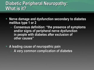 Diabetic Peripheral Neuropathy:  What is it? Nerve damage and dysfunction secondary to diabetes mellitus type 1 or 2 Consensus definition: “the presence of symptoms and/or signs of peripheral nerve dysfunction in people with diabetes after exclusion of other causes” A leading cause of neuropathic pain A very common complication of diabetes 