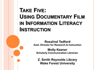 Take Five: Using Documentary Film in Information Literacy Instruction Rosalind Tedford Asst. Director for Research & Instruction Molly KeenerScholarly Communication Librarian    Z. Smith Reynolds Library Wake Forest University 