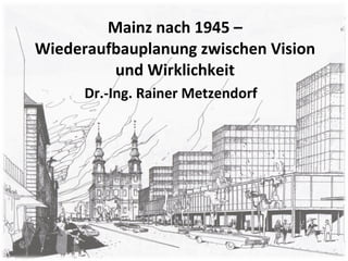 Mainz nach 1945 – Wiederaufbauplanung zwischen Vision und Wirklichkeit Dr.-Ing. Rainer Metzendorf 