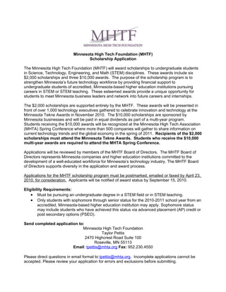 Minnesota High Tech Foundation (MHTF)
                                  Scholarship Application

The Minnesota High Tech Foundation (MHTF) will award scholarships to undergraduate students
in Science, Technology, Engineering, and Math (STEM) disciplines. These awards include six
$2,000 scholarships and three $10,000 awards. The purpose of the scholarship program is to
strengthen Minnesota’s future technology workforce by providing financial support to
undergraduate students of accredited, Minnesota-based higher education institutions pursuing
careers in STEM or STEM teaching. These esteemed awards provide a unique opportunity for
students to meet Minnesota business leaders and network into future careers and internships.

The $2,000 scholarships are supported entirely by the MHTF. These awards will be presented in
front of over 1,000 technology executives gathered to celebrate innovation and technology at the
Minnesota Tekne Awards in November 2010. The $10,000 scholarships are sponsored by
Minnesota businesses and will be paid in equal dividends as part of a multi-year program.
Students receiving the $10,000 awards will be recognized at the Minnesota High Tech Association
(MHTA) Spring Conference where more than 500 companies will gather to share information on
current technology trends and the global economy in the spring of 2011. Recipients of the $2,000
scholarships must attend the Minnesota Tekne Awards. Students who receive the $10,000
multi-year awards are required to attend the MHTA Spring Conference.

Applications will be reviewed by members of the MHTF Board of Directors. The MHTF Board of
Directors represents Minnesota companies and higher education institutions committed to the
development of a well-educated workforce for Minnesota’s technology industry. The MHTF Board
of Directors supports diversity in the application and award process.

Applications for the MHTF scholarship program must be postmarked, emailed or faxed by April 23,
2010, for consideration. Applicants will be notified of award status by September 15, 2010.

Eligibility Requirements:
    • Must be pursuing an undergraduate degree in a STEM field or in STEM teaching.
    • Only students with sophomore through senior status for the 2010-2011 school year from an
        accredited, Minnesota-based higher education institution may apply. Sophomore status
        may include students who have achieved this status via advanced placement (AP) credit or
        post secondary options (PSEO).

Send completed application to:
                             Minnesota High Tech Foundation
                                       Taylor Pettis
                               2470 Highcrest Road Suite 100
                                    Roseville, MN 55113
                        Email: tpettis@mhta.org Fax: 952.230.4550

Please direct questions in email format to tpettis@mhta.org. Incomplete applications cannot be
accepted. Please review your application for errors and exclusions before submitting.
 