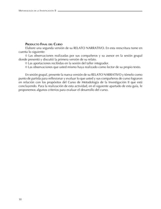 meTodoLoGía de La invesTiGación ii




      Producto fInal del curso
    Elabore una segunda versión de su RELATO NARRATIVO. En esta reescritura tome en
cuenta lo siguiente:
    ¤	 Las	 observaciones	 realizadas	 por	 sus	 compañeros	 y	 su	 asesor	 en	 la	 sesión	 grupal	
donde presentó y discutió la primera versión de su relato.
    ¤	Las	aportaciones	recibidas	en	la	sesión	del	taller	integrador.
    ¤	Las	observaciones	que	usted	mismo	haya	realizado	como	lector	de	su	propio	texto.

     En sesión grupal, presente la nueva versión de su RELATO NARRATIVO y tómelo como
punto	de	partida	para	reflexionar	y	evaluar	lo	que	usted	y	sus	compañeros	de	curso	lograron	
en relación con los propósitos del Curso de Metodología de la Investigación II que está
concluyendo. Para la realización de esta actividad, en el siguiente apartado de esta guía, le
proponemos algunos criterios para evaluar el desarrollo del curso.




30
 