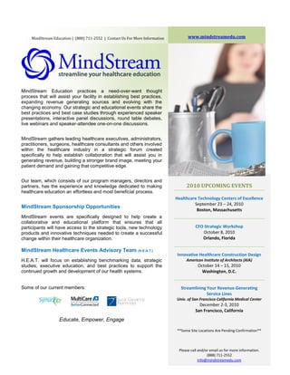 MindStream Education | (888) 711-2552 | Contact Us For More Information         www.mindstreamedu.com




MindStream Education practices a need-over-want thought
process that will assist your facility in establishing best practices,
expanding revenue generating sources and evolving with the
changing economy. Our strategic and educational events share the
best practices and best case studies through experienced speaker
presentations, interactive panel discussions, round table debates,
live webinars and speaker-attendee one-on-one discussions.


MindStream gathers leading healthcare executives, administrators,
practitioners, surgeons, healthcare consultants and others involved
within the healthcare industry in a strategic forum created
specifically to help establish collaboration that will assist you in
generating revenue, building a stronger brand image, meeting your
patient demand and gaining that competitive edge.


Our team, which consists of our program managers, directors and
partners, has the experience and knowledge dedicated to making                      2010 UPCOMING EVENTS
healthcare education an effortless and most beneficial process.
                                                                               Healthcare Technology Centers of Excellence
                                                                                        September 23 – 24, 2010
MindStream Sponsorship Opportunities
                                                                                         Boston, Massachusetts
MindStream events are specifically designed to help create a
collaborative and educational platform that ensures that all
participants will have access to the strategic tools, new technology                     CFO Strategic Workshop
products and innovative techniques needed to create a successful                            October 8, 2010
change within their healthcare organization.                                                Orlando, Florida

MindStream Healthcare Events Advisory Team                    (H.E.A.T.)
                                                                               Innovative Healthcare Construction Design
H.E.A.T. will focus on establishing benchmarking data, strategic                    American Institute of Architects (AIA)
studies, executive education, and best practices to support the                            October 14 – 15, 2010
continued growth and development of our health systems.                                      Washington, D.C.     *




Some of our current members:                                                     Streamlining Your Revenue Generating
                                                                                              Service Lines
                                                                               Univ. of San Francisco California Medical Center
                                                                                           December 2-3, 2010
                                                                                         San Francisco, California
                   Educate, Empower, Engage

                                                                               **Some Site Locations Are Pending Confirmation**



                                                                                Please call and/or email us for more information.
                                                                                                 (888) 711-2552
                                                                                            info@mindstreamedu.com
 