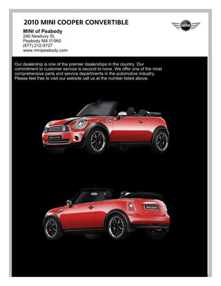 2010 MINI Cooper Convertible
    MINI of Peabody
    246 Newbury St,
    Peabody MA 01960
    (877) 212-9727
    www.minipeabody.com


Our dealership is one of the premier dealerships in the country. Our
commitment to customer service is second to none. We offer one of the most
comprehensive parts and service departments in the automotive industry.
Please feel free to visit our website call us at the number listed above.
 