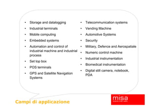 •   Storage and datalogging           •   Telecommunication systems
   •   Industrial terminals              •   Vending Machine
   •   Mobile computing                  •   Automotive Systems
   •   Embedded systems                  •   Security
   •   Automation and control of         •   Military, Defence and Aerospatiale
       industrial machine and industrial •   Numeric control machine
       process
                                         •   Industrial instrumentation
   •   Set top box
                                         •   Biomedical instrumentation
   •   POS terminals
                                         •   Digital still camera, notebook,
   •   GPS and Satellite Navigation          PDA
       Systems




Campi di applicazione
 