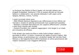 La divisione Vas Mobile di Misa è leader nel mercato italiano per i
   progetti Embedded. Gestiamo il 70% di queste attività nel mercato
   italiano e collaboriamo con aziende dislocate in altri paesi come
   Spagna, Benelux, Grecia, Turchia.

   I nostri principali clienti sono:
   - MNO (Mobile Network Operators) per differenziare le loro offerte nel
   mercato e rendere le attività promozionali il più accattivanti possibile.
   - Retailers e Handset Manufactures che vogliono differenziare i prodotti
   e dare forte impulso alle vendite.
   - Content Providers che vogliono raggiungere i loro target in un modo
   più innovativo ed efficace.

   Il filo diretto che esiste tra Misa e molte Indie & Major Labels ci
   permette di offrire ai clienti i contenuti più adatti ai prezzi migliori. Allo
   stesso tempo, le partnerships con i produttori leader del mercato Flash
   Memory ci dà l’opportunità di offrire hardware di ultima generazione alle
   migliori condizioni e con maggiore efficienza.




Vas _ Mobile : Misa Service
 