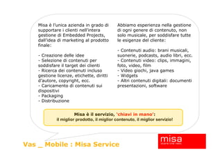 Misa è l’unica azienda in grado di       Abbiamo esperienza nella gestione
    supportare i clienti nell’intera         di ogni genere di contenuto, non
    gestione di Embedded Projects,           solo musicale, per soddisfare tutte
    dall’idea di marketing al prodotto       le esigenze del cliente:
    finale:
                                             - Contenuti audio: brani musicali,
    - Creazione delle idee                   suonerie, podcasts, audio libri, ecc.
    - Selezione di contenuti per             - Contenuti video: clips, immagini,
    soddisfare il target dei clienti         foto, video, film
    - Ricerca dei contenuti incluso          - Video giochi, java games
    gestione licenze, etichette, diritti     - Widgets
    d’autore, copyright, ecc.                - Altri contenuti digitali: documenti
    - Caricamento di contenuti sui           presentazioni, software
    dispositivi
    - Packaging
    - Distribuzione


                       Misa è il servizio, ‘chiavi in mano’:
             il miglior prodotto, il miglior contenuto, il miglior servizio!




Vas _ Mobile : Misa Service
 
