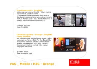 Eros Ramazzotti – SonyBMG :
    abbiamo precaricato su MicroSD l’ Album “Calma
    Apparente” di Eros Ramazzotti.
    La prima operazione mondiale in larga scala di
    distribuzione contenuti entertainment su memoria
    flash, la Memory Card è stata distribuita tramite il
    network H3G in bundle con telefonini LG.


    Quantità: 320.000
    Data: fine 2005




    Christina Aguilera – Orange - SonyBMG
    –Sony Ericsson:
    una compilation per questa famosa artista è stata
    precaricata su Memory Stick Pro Duo Cards 2GB,
    in occasione del lancio ufficiale sul mercato del
    Benelux del modello W810i di Sony Ericsson .
    Il contenuto includeva anche 2 video e alcuni
    wallpapers dell’artista.


    Quantità: 2.000
    Data: Primavera 2006




                                                           15
VAS _ Mobile : H3G - Orange
 