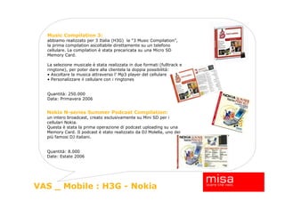 Music Compilation 3:
  abbiamo realizzato per 3 Italia (H3G) la “3 Music Compilation”,
  la prima compilation ascoltabile direttamente su un telefono
  cellulare. La compilation è stata precaricata su una Micro SD
  Memory Card.

  La selezione musicale è stata realizzata in due formati (fulltrack e
  ringtone), per poter dare alla clientela la doppia possibilità:
  • Ascoltare la musica attraverso l’ Mp3 player del cellulare
  • Personalizzare il cellulare con i ringtones


  Quantità: 250.000
  Data: Primavera 2006


  Nokia N-series Summer Podcast Compilation:
  un intero broadcast, creato esclusivamente su Mini SD per i
  cellulari Nokia.
  Questa è stata la prima operazione di podcast uploading su una
  Memory Card. Il podcast è stato realizzato da DJ Molella, uno dei
  più famosi DJ italiani.


  Quantità: 8.000
  Date: Estate 2006




                                                                         16
VAS _ Mobile : H3G - Nokia
 