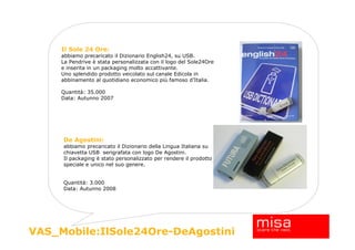 Il Sole 24 Ore:
     abbiamo precaricato il Dizionario English24, su USB.
     La Pendrive è stata personalizzata con il logo del Sole24Ore
     e inserita in un packaging molto accattivante.
     Uno splendido prodotto veicolato sul canale Edicola in
     abbinamento al quotidiano economico più famoso d’Italia.

     Quantità: 35.000
     Data: Autunno 2007




     De Agostini:
     abbiamo precaricato il Dizionario della Lingua Italiana su
     chiavetta USB serigrafata con logo De Agostini.
     Il packaging è stato personalizzato per rendere il prodotto
     speciale e unico nel suo genere.


     Quantità: 3.000
     Data: Autunno 2008




                                                                    18
VAS_Mobile:IlSole24Ore-DeAgostini
 