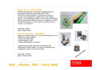 Vasco Rossi – EMI MUSIC:
     abbiamo precaricato e realizzato il packaging per il
     braccialetto USB del Vasco Rossi 2007 Tour.
     All’interno del braccialetto, il cliente può trovare 3
     canzoni "La Compagnia", "Basta poco" and "Senza
     parole" (live anthology 2005) e 2 animazioni di PierNitro.
     Questo braccialetto oltre ad essere un oggetto di moda
     ha rappresentato un nuovo modo di divertirsi con la
     musica e i contenuti.


     Quantità: 8.000
     Data: Estate 2007

     Eros Ramazzotti – SonyBMG :
     abbiamo caricato l’album “E2” di Eros Ramazzotti su tre
     differenti supporti digitali :
     • Micro SD cards 1GB
     • USB Bracelets 1GB
     • Philips MP3 Players “Go Gear”.

     L’operazione è stata realizzata in esclusiva con
     Mediaworld (Media Markt). Un modo intelligente per
     guadagnare spazio nel punto vendita.


     Quantità: 35.000
     Data: Ottobre 2007



                                                                  19
VAS _ Mobile : EMI – Sony BMG
 