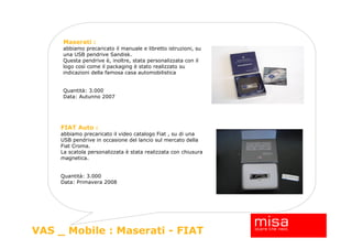 Maserati :
     abbiamo precaricato il manuale e libretto istruzioni, su
     una USB pendrive Sandisk.
     Questa pendrive è, inoltre, stata personalizzata con il
     logo così come il packaging è stato realizzato su
     indicazioni della famosa casa automobilistica


     Quantità: 3.000
     Data: Autunno 2007




     FIAT Auto :
     abbiamo precaricato il video catalogo Fiat , su di una
     USB pendrive in occasione del lancio sul mercato della
     Fiat Croma.
     La scatola personalizzata è stata realizzata con chiusura
     magnetica.


     Quantità: 3.000
     Data: Primavera 2008




                                                                 20
VAS _ Mobile : Maserati - FIAT
 