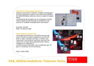 Vodafone Messenger Memory:
    abbiamo precaricato il software “Vodafone Messenger”
    su diversi formati di memory card (Micro SD 2GB,Mini
    SD 2GB,MMCMobile 2GB) per diversi modelli di cellulari
    Nokia.
    La peculiarità del progetto da noi sviluppato consiste
    nella trasparenza del processo d’installazione che
    avviene in modalità completamente automatica.


    Quantità: 60.000
    Data: Primavera 2009


    Next Player (Telecom):
    una widget precaricata su microSD permette agli
    utenti di avere sul proprio telefonino una serie di
    brani e video musicali in preview. L’utente, una
    volta scelti i suoi preferiti, potrà poi scaricarli full-
    version da un web_store appositamente creato e
    collegato con l’applicativo.
    La lista dei brani disponibili viene modificata ogni 15
    giorni e notificata via sms all’utente.


    Data: Estate 2009




                                                                21
VAS_Mobile:Vodafone–Telecom Italia
 