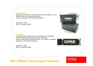 Technogym:
   abbiamo precaricato il video istituzionale Technogym su una
   USB pendrive da 2GB personalizzata.
   Anche il packaging è stato personalizzato.


   Quantità: 1.000
   Data: Primavera 2009




   Campari:
   Campagna istituzionale Campari realizzata con chiavetta
   USB da 2GB personalizzata con logo aziendale
   Anche il packaging è personalizzato per rendere il prodotto
   speciale e unico nel suo genere.


   Quantità: 1.000
   Data: Primavera 2009




                                                                 23
VAS_Mobile :Technogym-Campari
 