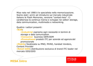 Misa nata nel 1988 è lo specialista nella memorizzazione.
   Siamo stati i primi ad introdurre sul mercato industriale
   italiano le Flash Memories, versione “contact-less”. Ci
   caratterizza la continua ricerca e sviluppo nei settori storage,
   data communication, multimedia e networking.

   Quattro i settori presenti:
   •B2B:
      •Industrial copriamo ogni necessità in termini di
      storage e data comunication
      •Consumer business OEM/ODM
      •Promotional prodotti ITC per aziende ed agenzie del
      promozionale
   •Mobile: focalizzata su MNO, MVNO, handset Vendors,
   Content Provider
   •Retail GDO: distribuzione esclusiva di brand ITC leader nel
   mercato GDS/GDO




MISA Intro
 
