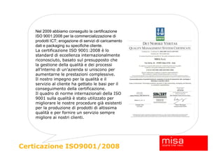 Nel 2009 abbiamo conseguito la certificazione
    ISO 9001:2008 per la commercializzazione di
    prodotti ICT; erogazione di servizi di caricamento
    dati e packaging su specifiche cliente.
    La certificazione ISO 9001:2008 è lo
    standard di eccellenza internazionalmente
    riconosciuto, basato sul presupposto che
    la gestione della qualità e dei processi
    all’interno di un’azienda si uniscono per
    aumentarne le prestazioni complessive.
    Il nostro impegno per la qualità e il
    servizio al cliente ha gettato le basi per il
    conseguimento della certificazione.
    Il quadro di norme internazionali della ISO
    9001 sulla qualità è stato utilizzato per
    migliorare le nostre procedure già esistenti
    per la produzione di prodotti di altissima
    qualità e per fornire un servizio sempre
    migliore ai nostri clienti.




Certicazione ISO9001/2008
 