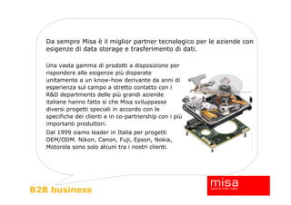 Da sempre Misa è il miglior partner tecnologico per le aziende con
   esigenze di data storage e trasferimento di dati.

   Una vasta gamma di prodotti a disposizione per
   rispondere alle esigenze più disparate
   unitamente a un know-how derivante da anni di
   esperienza sul campo a stretto contatto con i
   R&D departments delle più grandi aziende
   italiane hanno fatto si che Misa sviluppasse
   diversi progetti speciali in accordo con le
   specifiche dei clienti e in co-partnership con i più
   importanti produttori.
   Dal 1999 siamo leader in Italia per progetti
   OEM/ODM. Nikon, Canon, Fuji, Epson, Nokia,
   Motorola sono solo alcuni tra i nostri clienti.




B2B business
 