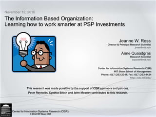 The Information Based Organization: Learning how to work smarter at PSP Investments November 12, 2010 This research was made possible by the support of CISR sponsors and patrons. Peter Reynolds, Cynthia Beath and John Mooney contributed to this research.  