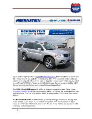 If you are looking to purchase a 2010 Mitsubishi Endeavor, Herrnstein Hyundai Suzuki has
this vehicle in stock and ready for your test drive. This 2010 Mitsubishi Endeavor has an
exterior color of Quick Silver. If you want to check the vehicle history of this car, the VIN#
is 4A4JN3AS7AE010853. We are so confident in this car that we have provided the VIN#
for your convenience if you wish to research this car independently

This 2010 Mitsubishi Endeavor is selling at a market competitive price. Please contact
Herrnstein Hyundai Suzuki for current market pricing, incentives, and promotions that may
apply to this car. You can request those details by using our Free Price Quote form on our
website.

All Herrnstein Hyundai Suzuki vehicles go through an inspection prior to placing them
online for sale. If you would like to confirm today's best price on this vehicle or if you
would like additional information, please view this car on our website and provide us with
your basic contact information.

      1
 