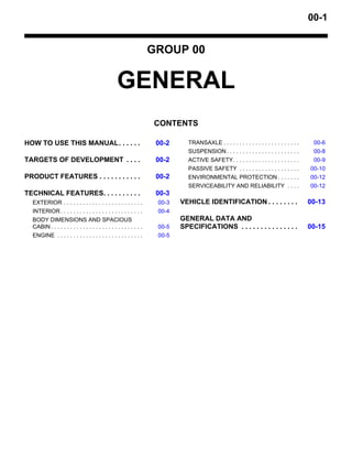 00-1
GROUP 00
GENERAL
CONTENTS
HOW TO USE THIS MANUAL. . . . . . 00-2
TARGETS OF DEVELOPMENT . . . . 00-2
PRODUCT FEATURES . . . . . . . . . . . 00-2
TECHNICAL FEATURES. . . . . . . . . . 00-3
EXTERIOR . . . . . . . . . . . . . . . . . . . . . . . . . 00-3
INTERIOR. . . . . . . . . . . . . . . . . . . . . . . . . . 00-4
BODY DIMENSIONS AND SPACIOUS
CABIN . . . . . . . . . . . . . . . . . . . . . . . . . . . . . 00-5
ENGINE . . . . . . . . . . . . . . . . . . . . . . . . . . . 00-5
TRANSAXLE . . . . . . . . . . . . . . . . . . . . . . . . 00-6
SUSPENSION . . . . . . . . . . . . . . . . . . . . . . . 00-8
ACTIVE SAFETY. . . . . . . . . . . . . . . . . . . . . 00-9
PASSIVE SAFETY . . . . . . . . . . . . . . . . . . . 00-10
ENVIRONMENTAL PROTECTION . . . . . . . 00-12
SERVICEABILITY AND RELIABILITY . . . . 00-12
VEHICLE IDENTIFICATION . . . . . . . . 00-13
GENERAL DATA AND
SPECIFICATIONS . . . . . . . . . . . . . . . 00-15
 