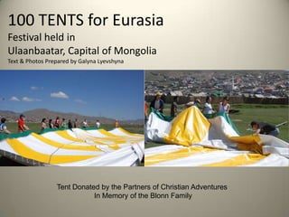 100 TENTS for Eurasia                       Festival held in Ulaanbaatar, Capital of MongoliaText & Photos Prepared by Galyna Lyevshyna Tent Donated by the Partners of Christian Adventures  In Memory of the Blonn Family 