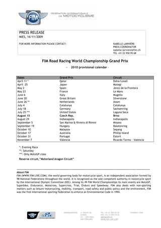 PRESS RELEASE
  MIES, 16/11/2009

  FOR MORE INFORMATION PLEASE CONTACT:                                                               ISABELLE LARIVIÈRE
                                                                                                     PRESS COORDINATOR
                                                                                                     isabelle.lariviere@fim.ch
                                                                                                     TEL +41 22 950 95 68


                          FIM Road Racing World Championship Grand Prix
                                                   -    2010 provisional calendar –


Dates                                        Grand Prix                                              Circuit
April 11 *                                   Qatar                                                   Doha/Losail
April 25                                     Japan                                                   Motegi
May 2                                        Spain                                                   Jerez de la Frontera
May 23                                       France                                                  Le Mans
June 6                                       Italy                                                   Mugello
June 20                                      Great Britain                                           Silverstone
June 26 **                                   Netherlands                                             Assen
July 4                                       Catalunya                                               Catalunya
July 18                                      Germany                                                 Sachsenring
July 25 ***                                  United States                                           Laguna Seca
August 15                                    Czech Rep.                                              Brno
August 29                                    Indianapolis                                            Indianapolis
September 5                                  San Marino & Riviera di Rimini                          Misano
September 19                                 Hungary                                                 Balatonring
October 10                                   Malaysia                                                Sepang
October 17                                   Australia                                               Phillip Island
October 31                                   Portugal                                                Estoril
November 7                                   Valencia                                                Ricardo Tormo – Valencia

  *: Evening Race
  **: Saturday
  ***: Only MotoGP class
  Reserve circuit,”Motorland Aragon Circuit”


---------------------------------------------------------------------------------------------------------------------------------------------
About FIM
FIM (WWW.FIM-LIVE.COM), the world governing body for motorcycle sport, is an independent association formed by
98 National Federations throughout the world. It is recognized as the sole competent authority in motorcycle sport
by the International Olympic Committee (IOC). Among its 49 FIM World Championships its main events are MotoGP,
Superbike, Endurance, Motocross, Supercross, Trial, Enduro and Speedway. FIM also deals with non-sporting
matters such as leisure motorcycling, mobility, transport, road safety and public policy and the environment, FIM
was the first International sporting Federation to enforce an Environmental Code in 1994.




                                                 HEADQUARTERS     11 ROUTE DE           TEL +41 22 950 95 00           FOUNDED 1904
                                                                  SUISSE                FAX +41 22 950 95 01
                                                                  CH – 1295 MIES        INFO@FIM.CH
                                                                  SWITZERLAND           WWW.FIM-LIVE.COM
 