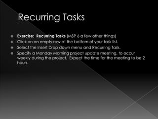    Exercise: Recurring Tasks (MSP 6 a few other things)
   Click on an empty row at the bottom of your task list.
   Select the Insert Drop down menu and Recurring Task.
   Specify a Monday Morning project update meeting, to occur
    weekly during the project. Expect the time for the meeting to be 2
    hours.
 