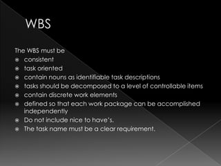 The WBS must be
 consistent
 task oriented
 contain nouns as identifiable task descriptions
 tasks should be decomposed to a level of controllable items
 contain discrete work elements
 defined so that each work package can be accomplished
   independently
 Do not include nice to have‟s.
 The task name must be a clear requirement.
 